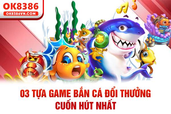 03 tựa game bắn cá đổi thưởng cuốn hút nhất